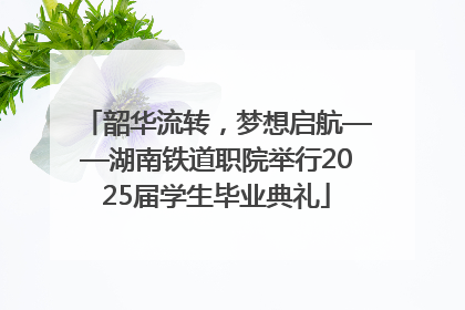 韶华流转，梦想启航——湖南铁道职院举行2025届学生毕业典礼