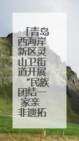 青岛西海岸新区灵山卫街道开展“民族团结一家亲 非遗拓印体验”主题活动