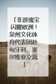 非遗瑰宝闪耀欧洲！泉州文化体育代表团赴匈牙利、塞尔维亚交流