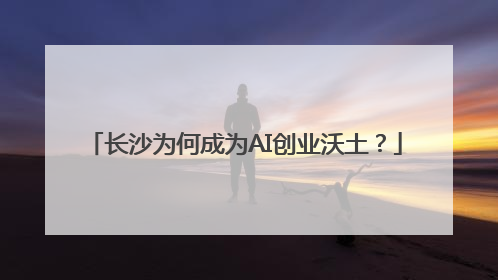 长沙为何成为AI创业沃土？