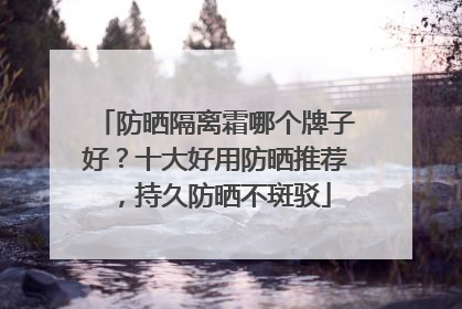 防晒隔离霜哪个牌子好？十大好用防晒推荐，持久防晒不斑驳