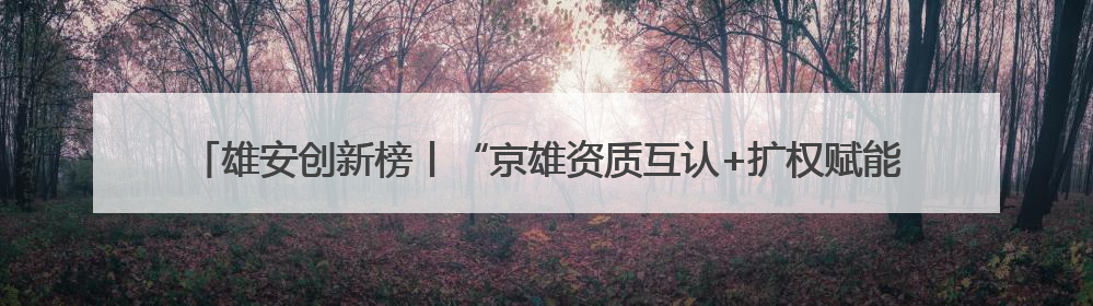 雄安创新榜丨“京雄资质互认+扩权赋能”政策助力疏解企业在雄安新区落地运营