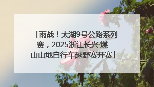 雨战！太湖9号公路系列赛，2025浙江长兴·煤山山地自行车越野赛开赛
