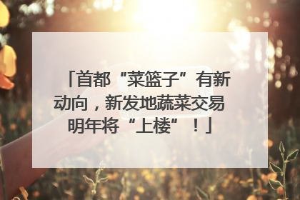 首都“菜篮子”有新动向，新发地蔬菜交易明年将“上楼”！
