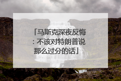 马斯克深夜反悔：不该对特朗普说那么过分的话