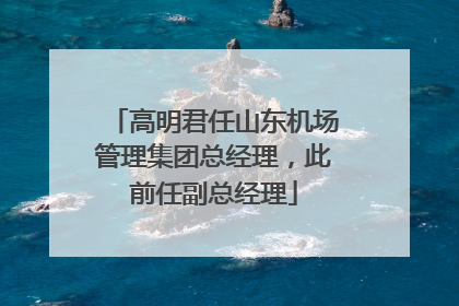 高明君任山东机场管理集团总经理，此前任副总经理