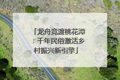 龙舟竞渡桃花潭：千年民俗激活乡村振兴新引擎
