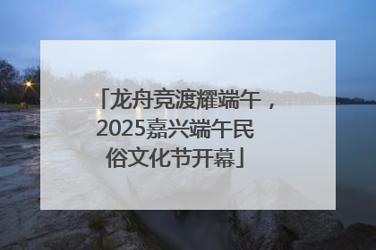 龙舟竞渡耀端午，2025嘉兴端午民俗文化节开幕