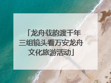 龙舟载韵渡千年 三组镜头看万安龙舟文化旅游活动