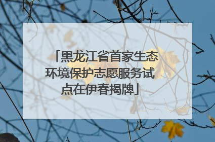 黑龙江省首家生态环境保护志愿服务试点在伊春揭牌