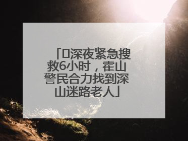 ﻿深夜紧急搜救6小时，霍山警民合力找到深山迷路老人