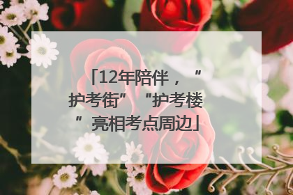 12年陪伴，“护考街”“护考楼”亮相考点周边