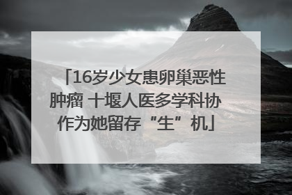 16岁少女患卵巢恶性肿瘤 十堰人医多学科协作为她留存“生”机