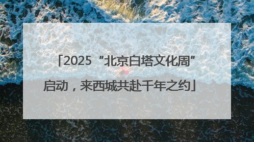 2025“北京白塔文化周”启动，来西城共赴千年之约