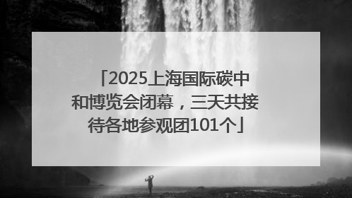 2025上海国际碳中和博览会闭幕，三天共接待各地参观团101个