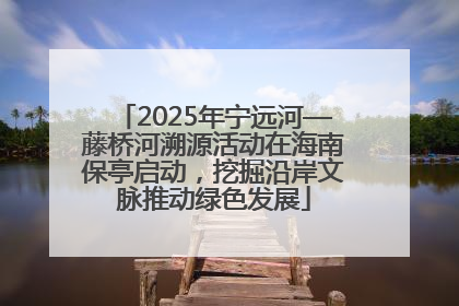 2025年宁远河—藤桥河溯源活动在海南保亭启动，挖掘沿岸文脉推动绿色发展