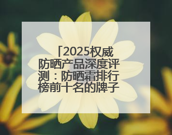 2025权威防晒产品深度评测：防晒霜排行榜前十名的牌子！闭眼入！