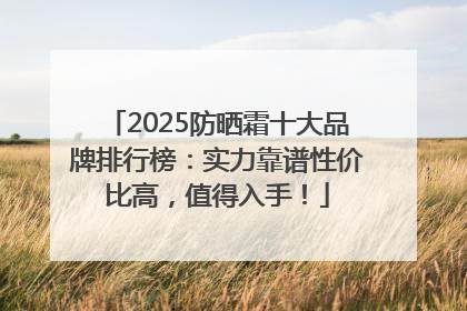 2025防晒霜十大品牌排行榜：实力靠谱性价比高，值得入手！