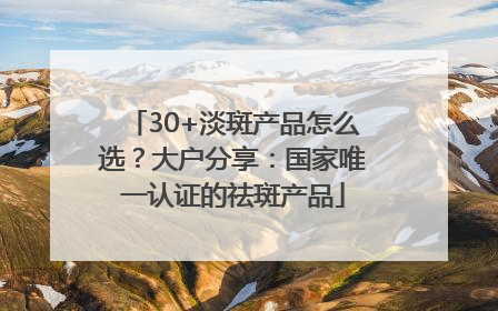 30+淡斑产品怎么选？大户分享：国家唯一认证的祛斑产品