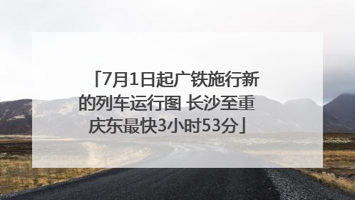 7月1日起广铁施行新的列车运行图 长沙至重庆东最快3小时53分