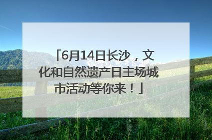 6月14日长沙，文化和自然遗产日主场城市活动等你来！